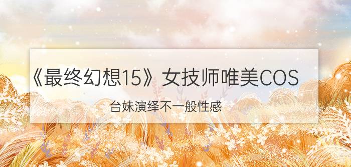 《最终幻想15》女技师唯美COS 台妹演绎不一般性感